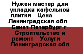 Нужен мастер для укладки кафельной плитки › Цена ­ 600 - Ленинградская обл., Санкт-Петербург г. Строительство и ремонт » Услуги   . Ленинградская обл.